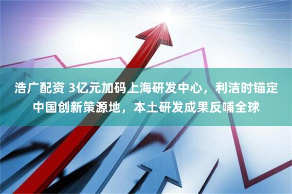 浩广配资 3亿元加码上海研发中心，利洁时锚定中国创新策源地，本土研发成果反哺全球