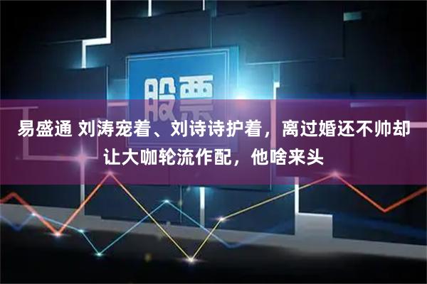 易盛通 刘涛宠着、刘诗诗护着，离过婚还不帅却让大咖轮流作配，他啥来头