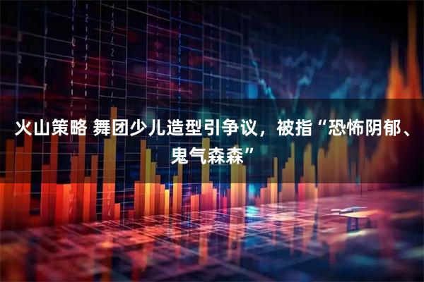 火山策略 舞团少儿造型引争议，被指“恐怖阴郁、鬼气森森”