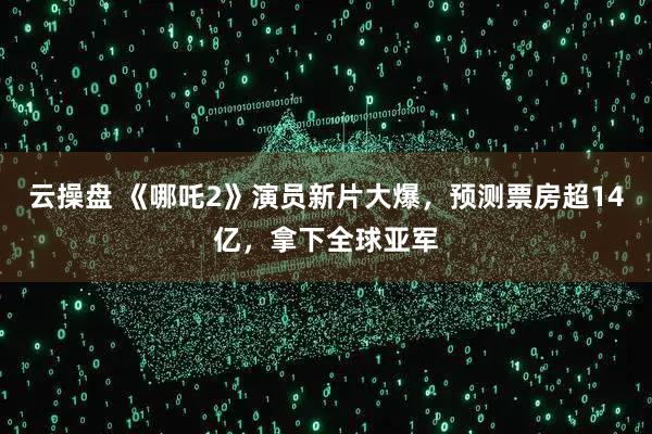 云操盘 《哪吒2》演员新片大爆，预测票房超14亿，拿下全球亚军