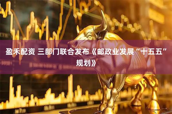 盈禾配资 三部门联合发布《邮政业发展“十五五”规划》