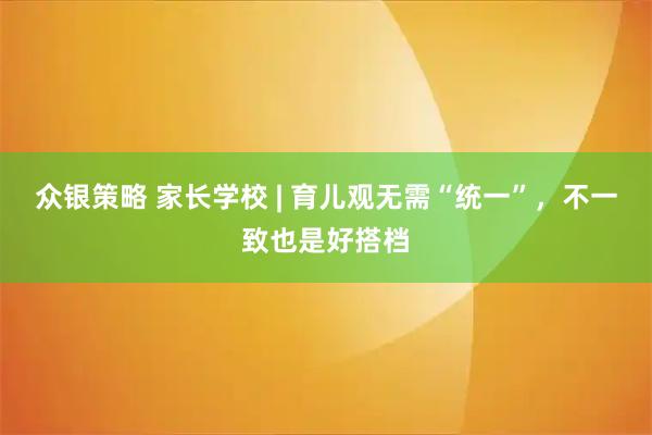 众银策略 家长学校 | 育儿观无需“统一”，不一致也是好搭档