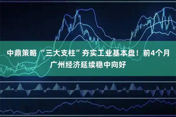 中鼎策略 “三大支柱”夯实工业基本盘！前4个月广州经济延续稳中向好