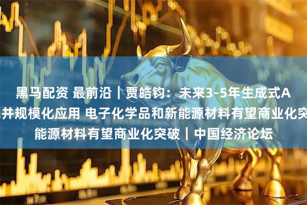 黑马配资 最前沿｜贾皓钧：未来3-5年生成式AI将实现新材料发现并规模化应用 电子化学品和新能源材料有望商业化突破｜中国经济论坛