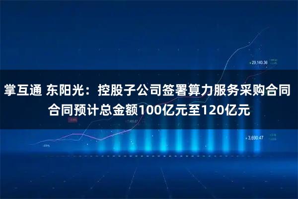 掌互通 东阳光：控股子公司签署算力服务采购合同 合同预计总金额100亿元至120亿元
