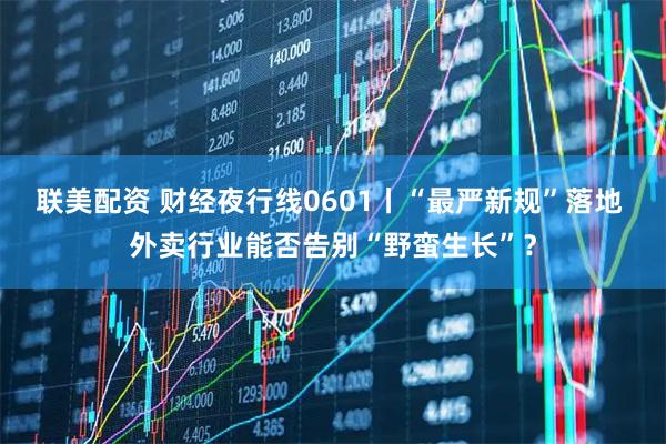 联美配资 财经夜行线0601丨“最严新规”落地 外卖行业能否告别“野蛮生长”？