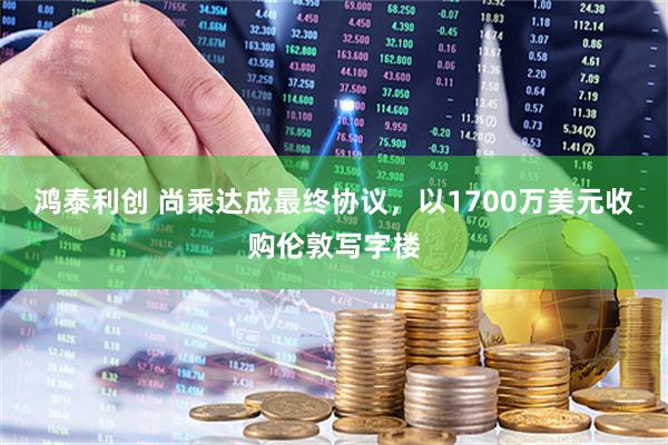 鸿泰利创 尚乘达成最终协议，以1700万美元收购伦敦写字楼