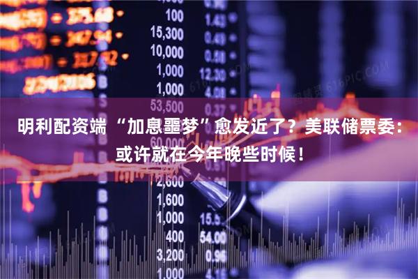 明利配资端 “加息噩梦”愈发近了？美联储票委：或许就在今年晚些时候！