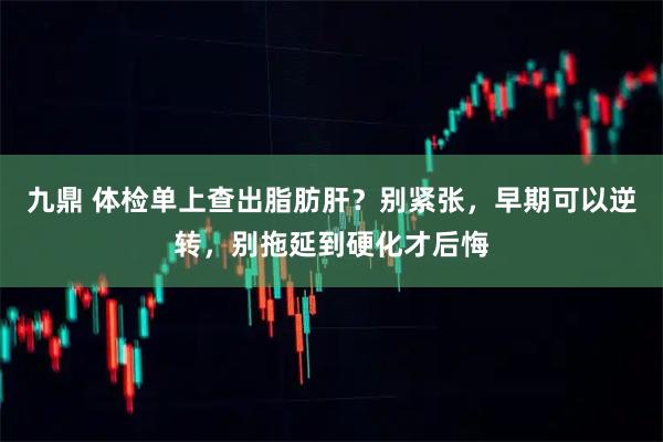 九鼎 体检单上查出脂肪肝？别紧张，早期可以逆转，别拖延到硬化才后悔