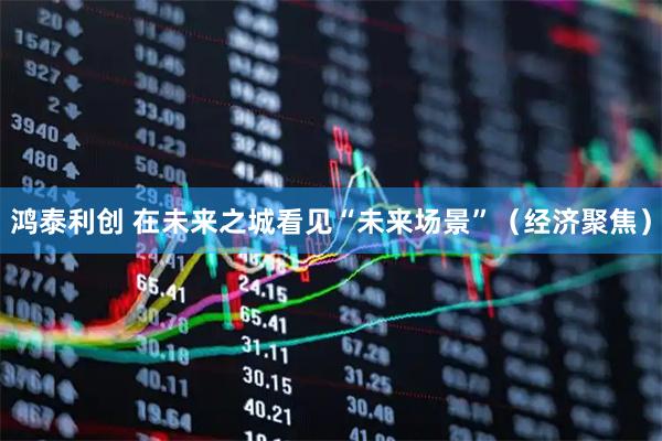 鸿泰利创 在未来之城看见“未来场景”(经济聚焦)