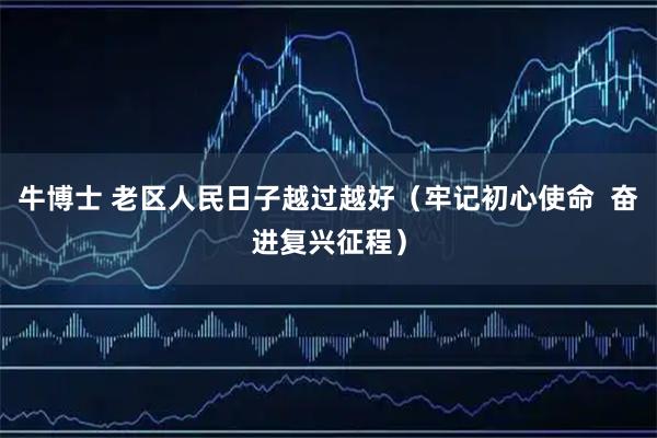 牛博士 老区人民日子越过越好（牢记初心使命  奋进复兴征程）