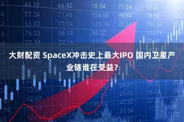 大财配资 SpaceX冲击史上最大IPO 国内卫星产业链谁在受益？