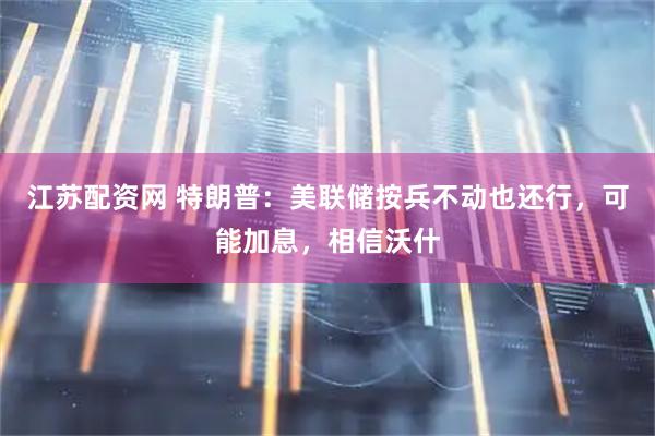 江苏配资网 特朗普：美联储按兵不动也还行，可能加息，相信沃什