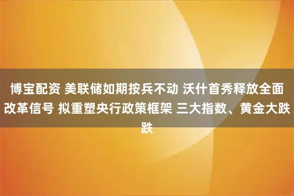 博宝配资 美联储如期按兵不动 沃什首秀释放全面改革信号 拟重塑央行政策框架 三大指数、黄金大跌