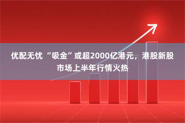 优配无忧 “吸金”或超2000亿港元，港股新股市场上半年行情火热