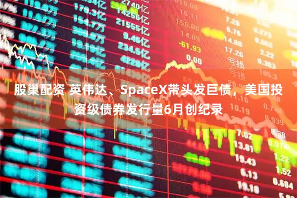 股巢配资 英伟达、SpaceX带头发巨债，美国投资级债券发行量6月创纪录