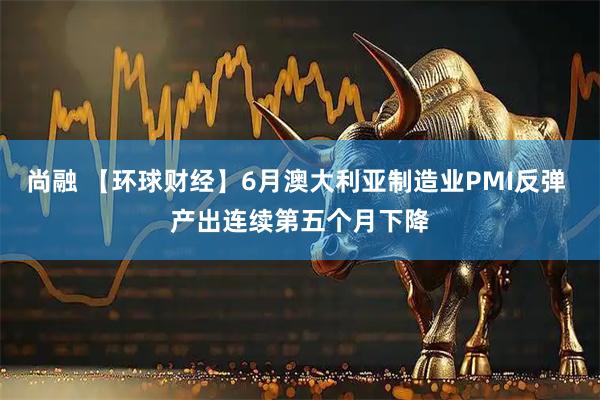 尚融 【环球财经】6月澳大利亚制造业PMI反弹 产出连续第五个月下降