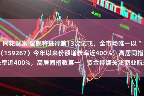 同花财富 星舰将进行第13次试飞，全市场唯一以“航天”冠名的航天ETF（159267）今年以来份额增长率近400%，高居同指数第一，资金持续关注商业航天板块