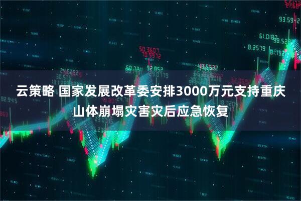 云策略 国家发展改革委安排3000万元支持重庆山体崩塌灾害灾后应急恢复