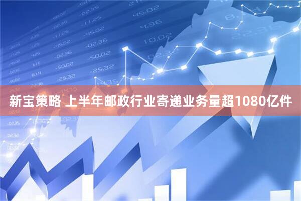 新宝策略 上半年邮政行业寄递业务量超1080亿件