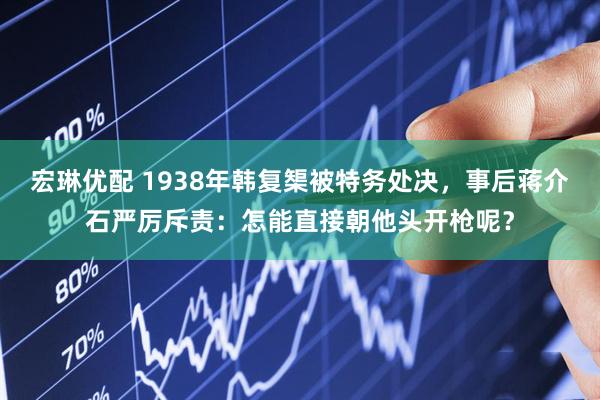 宏琳优配 1938年韩复榘被特务处决，事后蒋介石严厉斥责：怎能直接朝他头开枪呢？