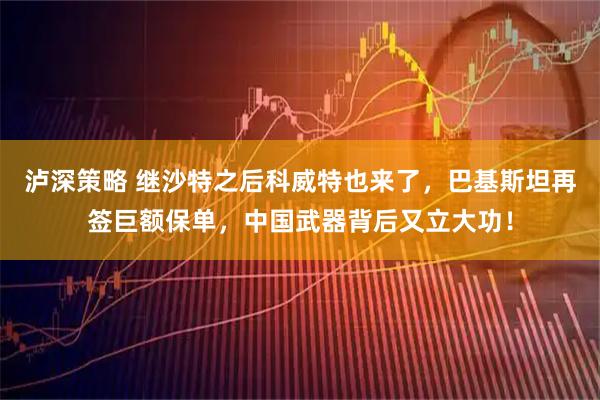 泸深策略 继沙特之后科威特也来了，巴基斯坦再签巨额保单，中国武器背后又立大功！