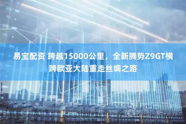 易宝配资 跨越15000公里，全新腾势Z9GT横跨欧亚大陆重走丝绸之路