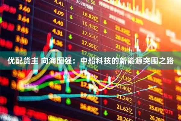 优配货主 向海图强：中船科技的新能源突围之路